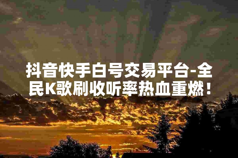 抖音快手白号交易平台-全民K歌刷收听率热血重燃！🚀✨✨
