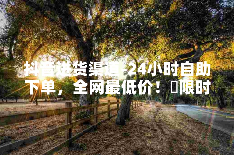 抖音进货渠道-24小时自助下单，全网最低价！✨限时下单，限时发货✨ 抖音进货渠道