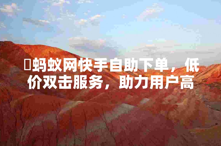 ✨蚂蚁网快手自助下单，低价双击服务，助力用户高效获取！✨