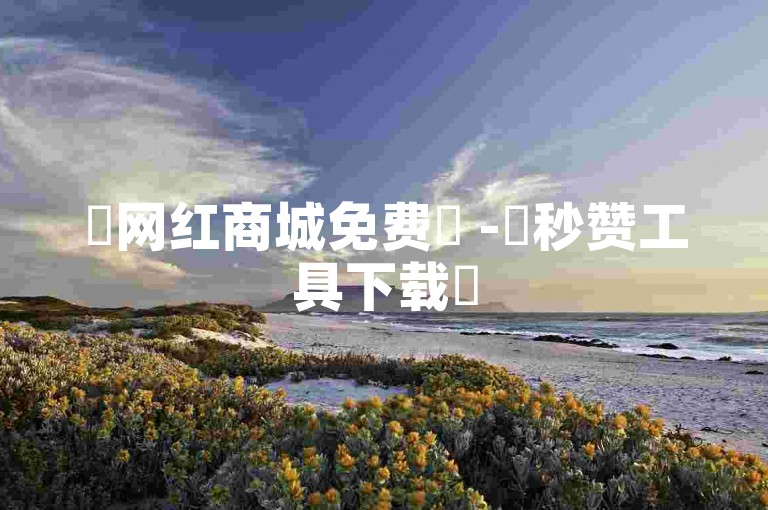 ✨网红商城免费✨ -✨秒赞工具下载✨