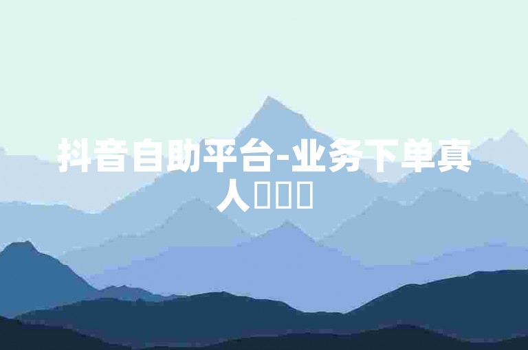 抖音自助平台-业务下单真人✨✨✨