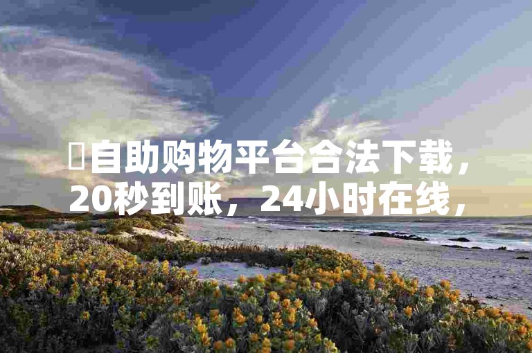 ✨自助购物平台合法下载，20秒到账，24小时在线，2000元优惠券✨