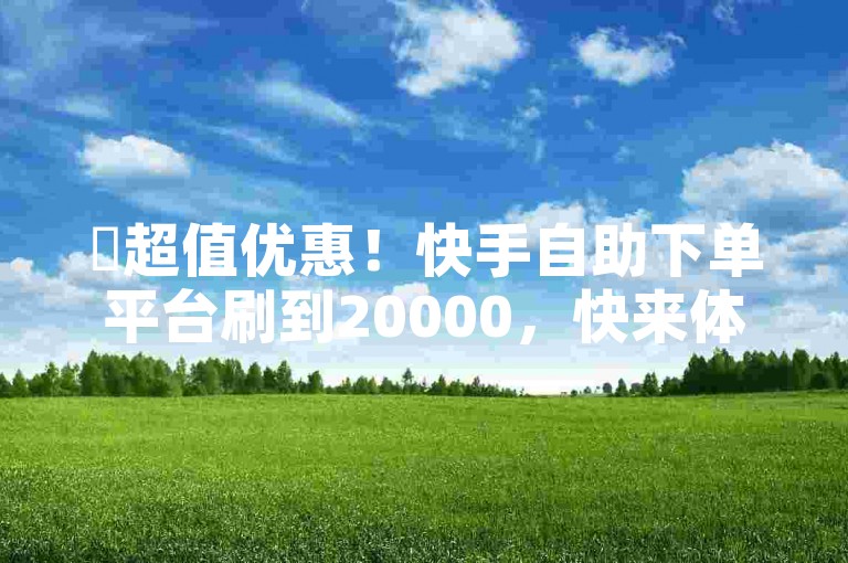 ✨超值优惠！快手自助下单平台刷到20000，快来体验吧！🔥🔥