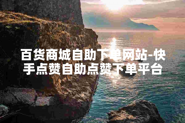 百货商城自助下单网站-快手点赞自助点赞下单平台✨