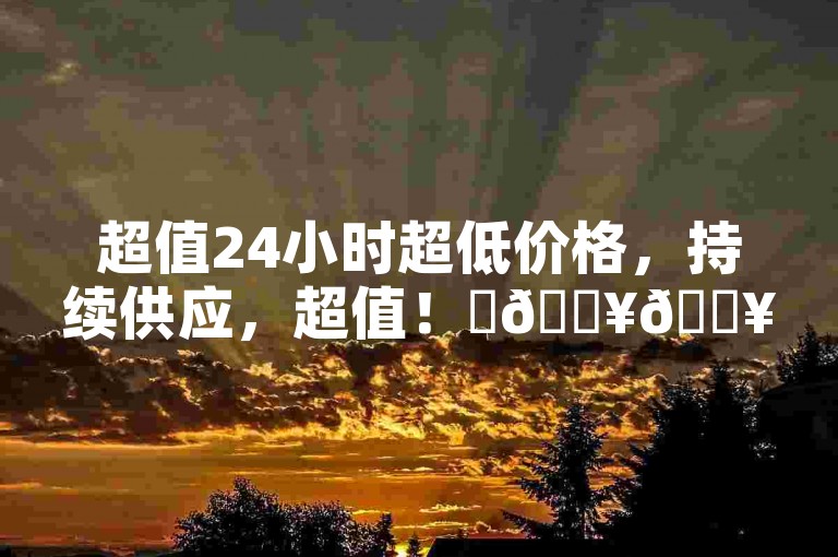 超值24小时超低价格，持续供应，超值！✨🔥🔥