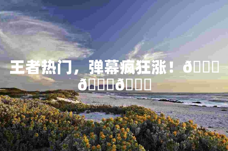 王者热门，弹幕疯狂涨！🚀🚀🚀