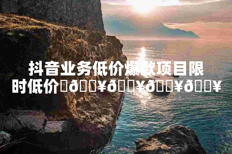 抖音业务低价爆款项目限时低价✨🔥🔥🔥🔥