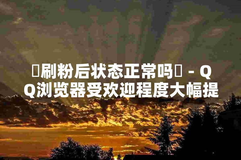 ✨刷粉后状态正常吗✨ - QQ浏览器受欢迎程度大幅提升✨