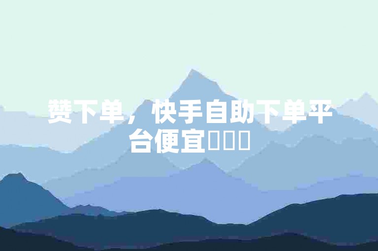 赞下单，快手自助下单平台便宜✨✨✨