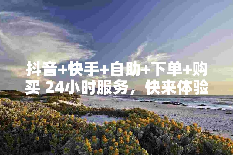 抖音+快手+自助+下单+购买 24小时服务，快来体验吧✨✨✨✨✨