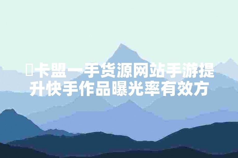 ✨卡盟一手货源网站手游提升快手作品曝光率有效方法✨