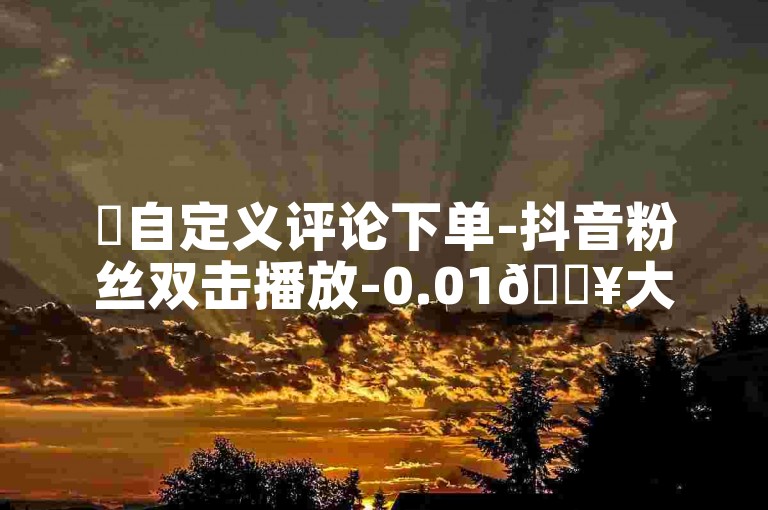 ✨自定义评论下单-抖音粉丝双击播放-0.01🔥大地马山房产活动✨