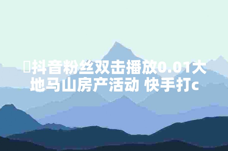 ✨抖音粉丝双击播放0.01大地马山房产活动 快手打call速刷✨