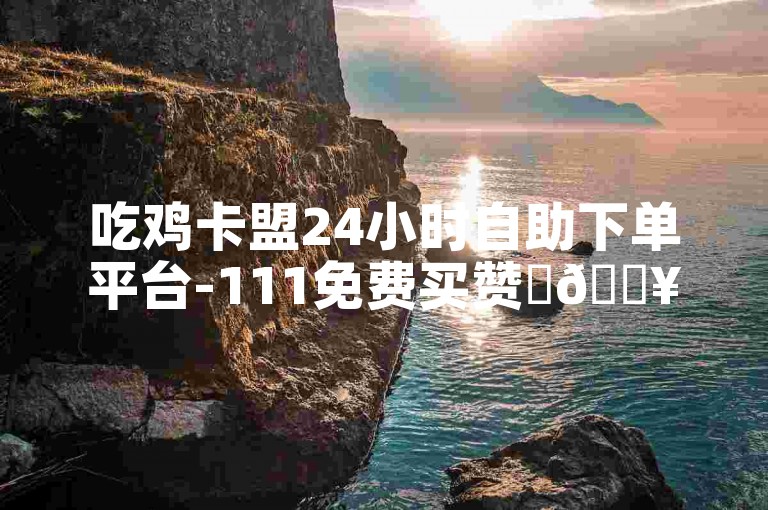 吃鸡卡盟24小时自助下单平台-111免费买赞✨🔥