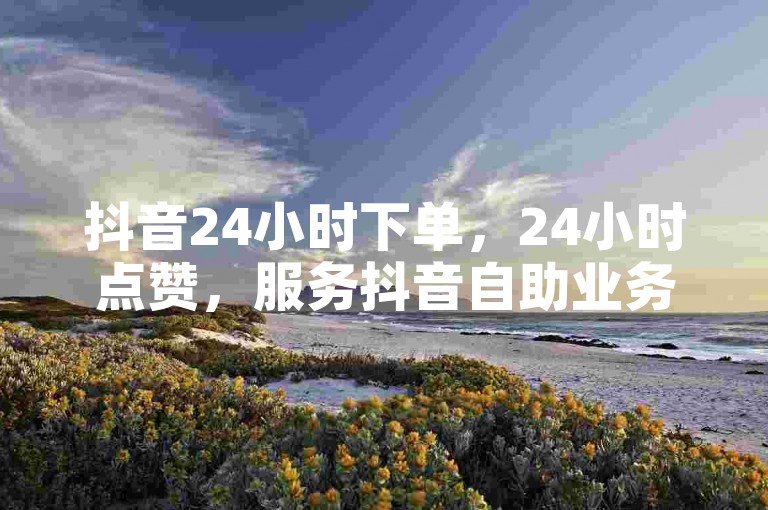 抖音24小时下单，24小时点赞，服务抖音自助业务网，发现无限创意，开启个人影响力！✨✨✨