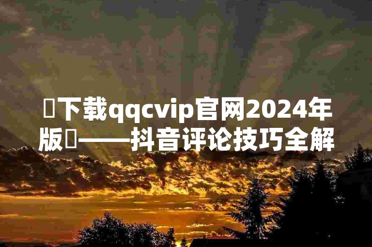 ✨下载qqcvip官网2024年版✨——抖音评论技巧全解析！✨