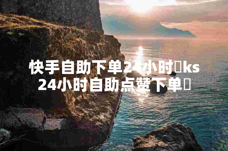 快手自助下单24小时✨ks24小时自助点赞下单✨