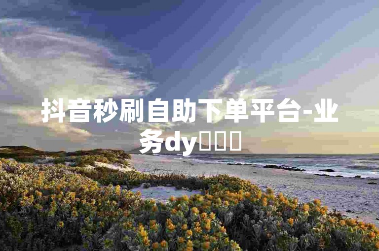 抖音秒刷自助下单平台-业务dy✨✨✨