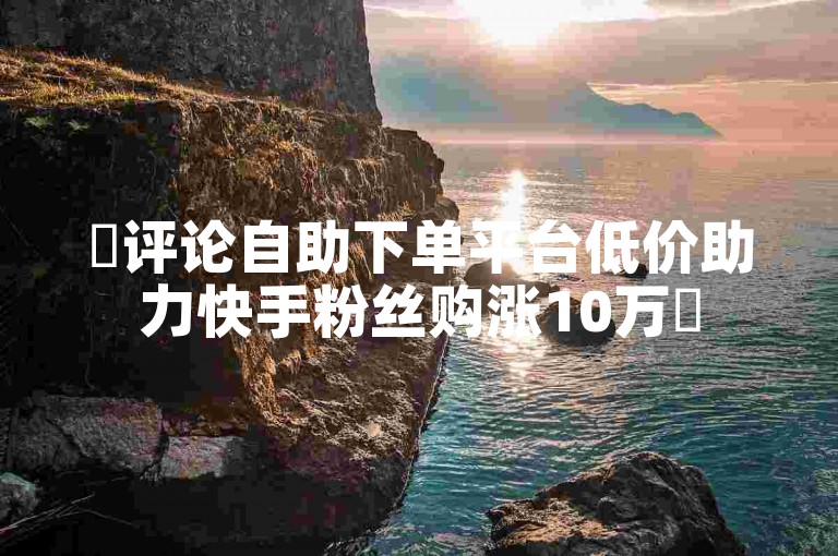 ✨评论自助下单平台低价助力快手粉丝购涨10万✨