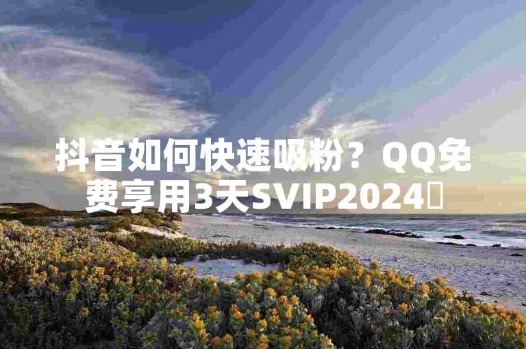 抖音如何快速吸粉？QQ免费享用3天SVIP2024✨