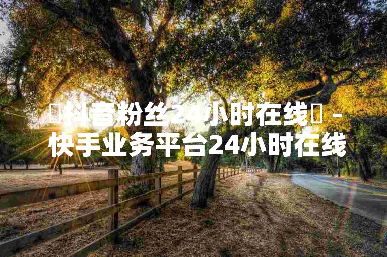 ✨抖音粉丝24小时在线✨ - 快手业务平台24小时在线，助你快速打开商机！✨