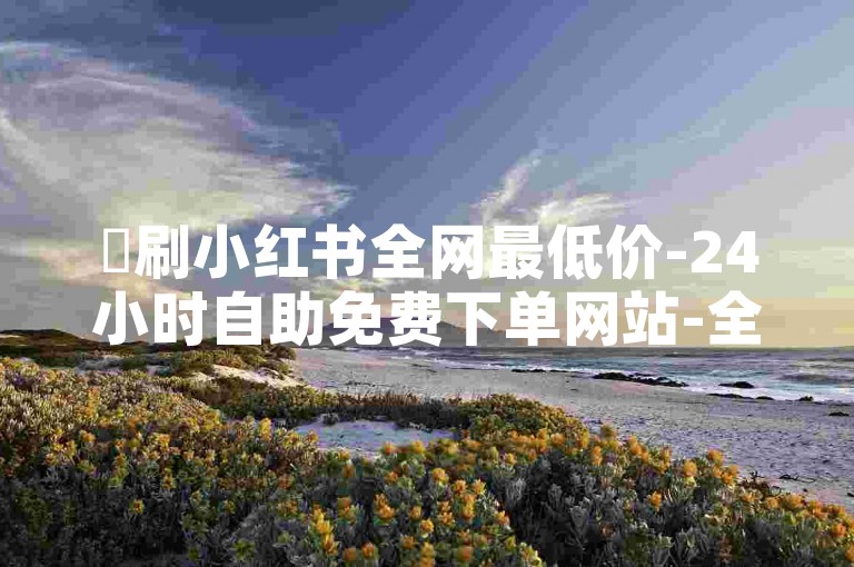 ✨刷小红书全网最低价-24小时自助免费下单网站-全网24小时自助下单平台卡盟-抖音二十四小时点赞自助平台