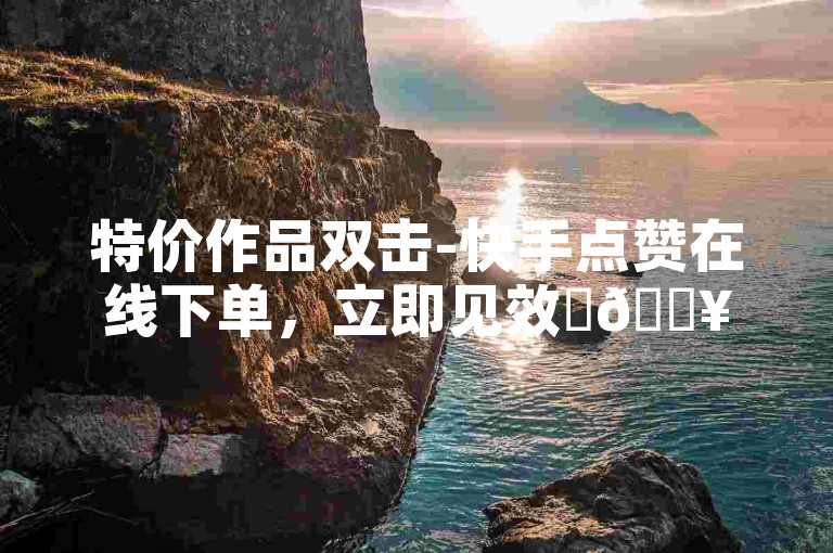 特价作品双击-快手点赞在线下单，立即见效✨🔥🔥