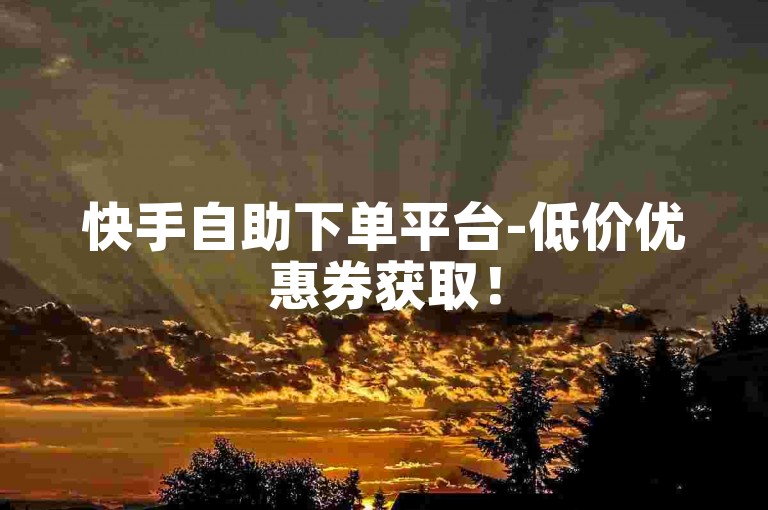 快手自助下单平台-低价优惠券获取！