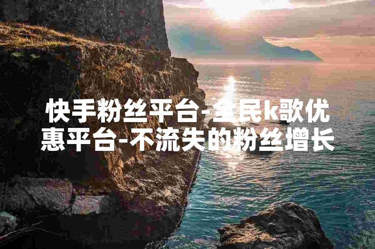 快手粉丝平台-全民k歌优惠平台-不流失的粉丝增长平台✨🚀✨✨🌟✨🌟✨