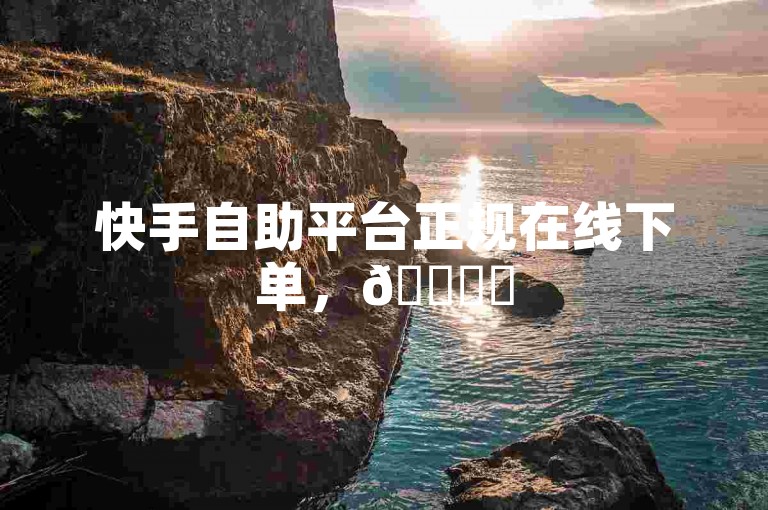 快手自助平台正规在线下单，🚀✨