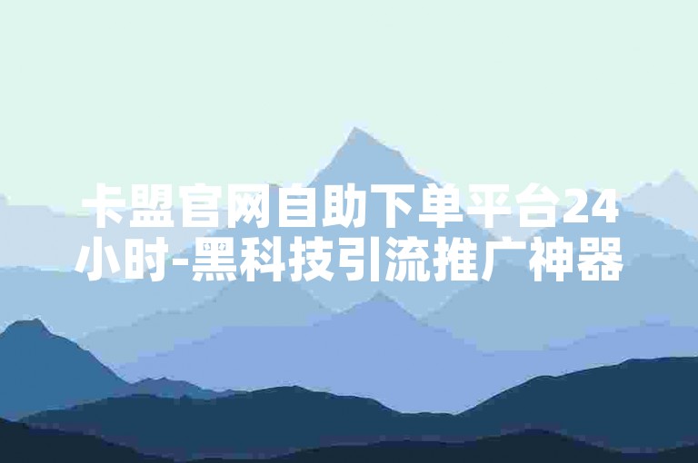 卡盟官网自助下单平台24小时-黑科技引流推广神器怎么下载✨✨✨