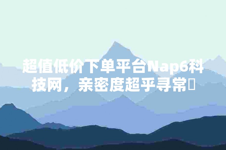 超值低价下单平台Nap6科技网，亲密度超乎寻常✨