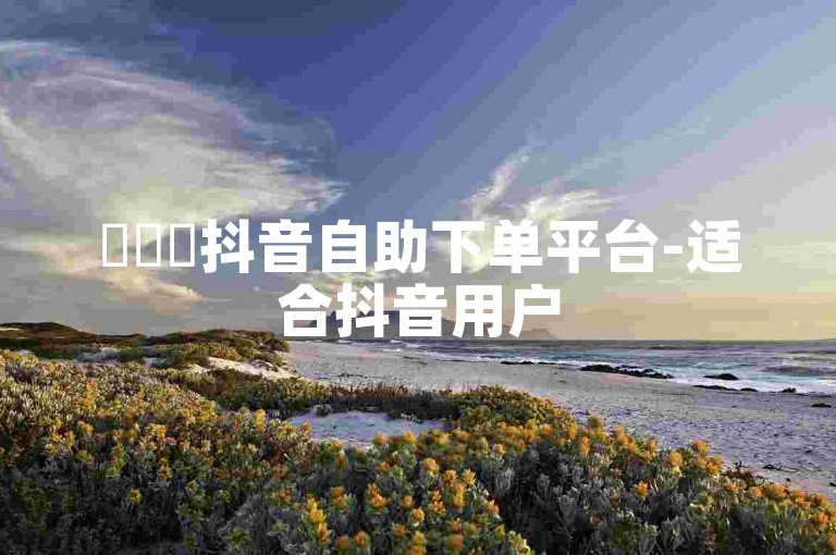 ✨✨✨抖音自助下单平台-适合抖音用户