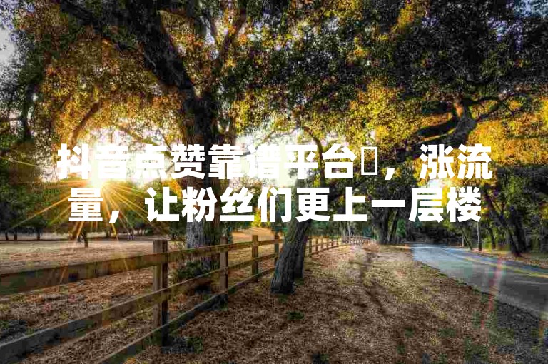 抖音点赞靠谱平台✨，涨流量，让粉丝们更上一层楼！🔥