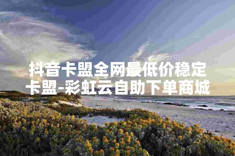 抖音卡盟全网最低价稳定卡盟-彩虹云自助下单商城✨✨✨