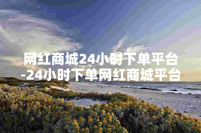 网红商城24小时下单平台-24小时下单网红商城平台，一站式购物新体验✨