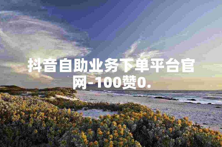 抖音自助业务下单平台官网-100赞0.5自助下单✨🔥🔥🔥