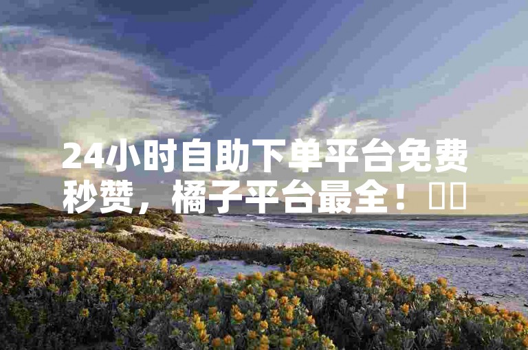 24小时自助下单平台免费秒赞，橘子平台最全！✨✨✨