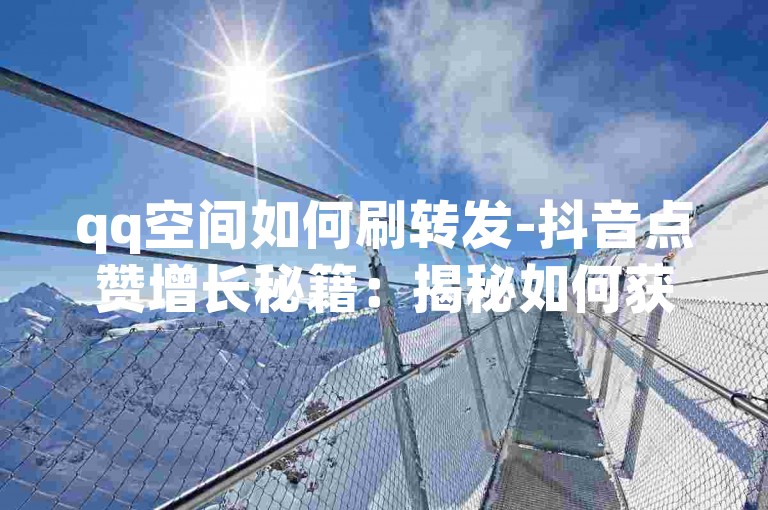 qq空间如何刷转发-抖音点赞增长秘籍：揭秘如何获得更多真实用户点赞