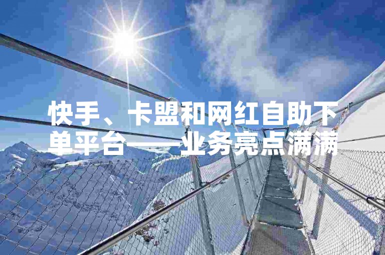 快手、卡盟和网红自助下单平台——业务亮点满满！✨❤️