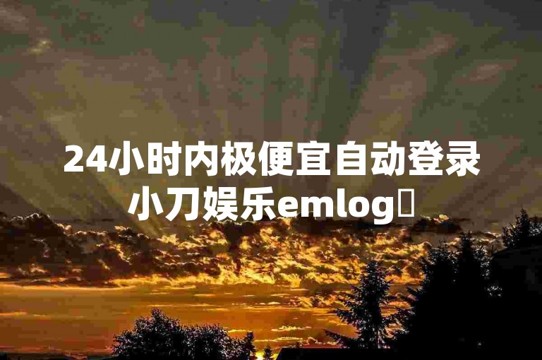 24小时内极便宜自动登录小刀娱乐emlog✨
