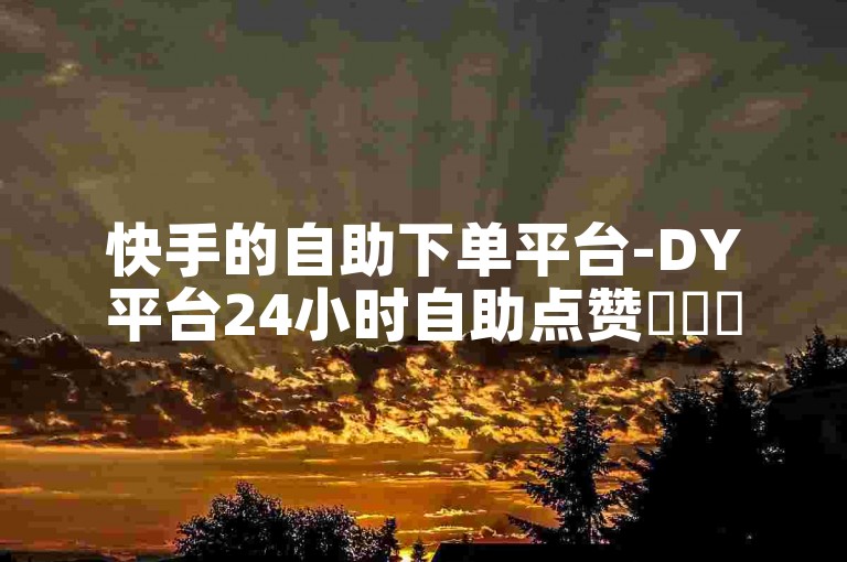 快手的自助下单平台-DY平台24小时自助点赞✨✨✨