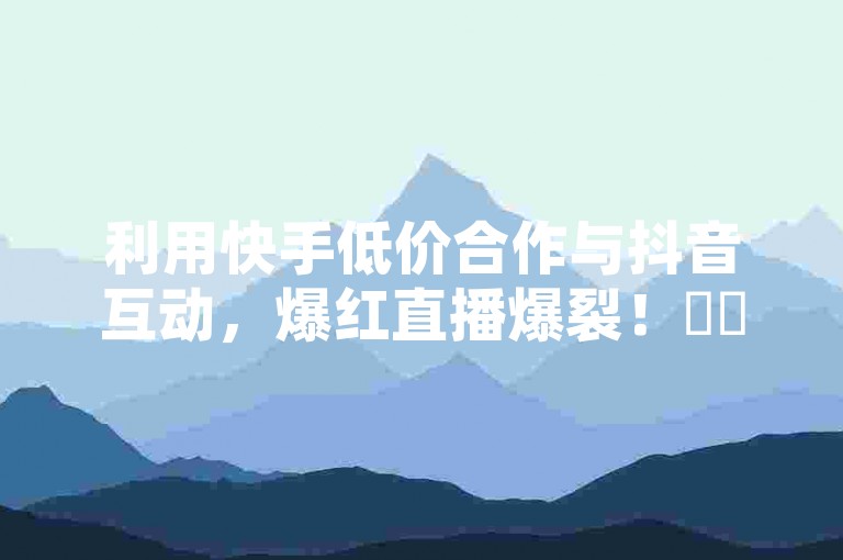 利用快手低价合作与抖音互动，爆红直播爆裂！✨✨✨✨✨✨