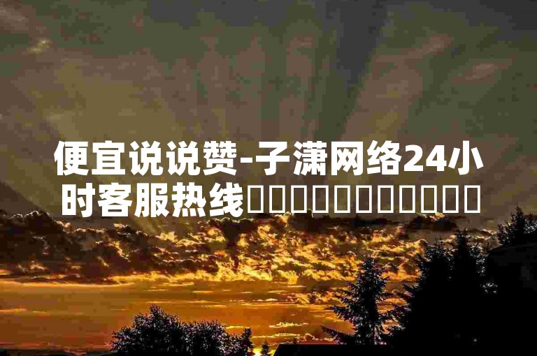 便宜说说赞-子潇网络24小时客服热线✨✨✨✨✨✨✨✨✨✨✨✨