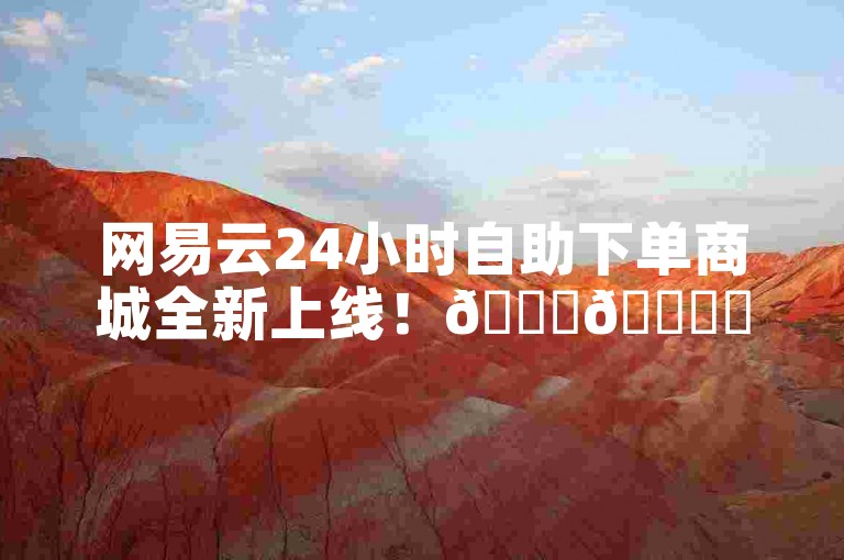 网易云24小时自助下单商城全新上线！🎉🎉✨✨✨✨