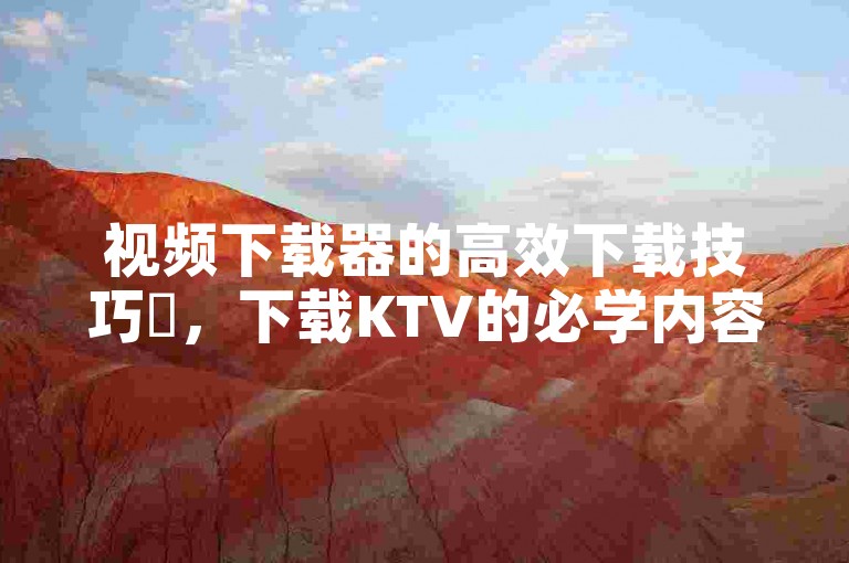 视频下载器的高效下载技巧✨，下载KTV的必学内容✨