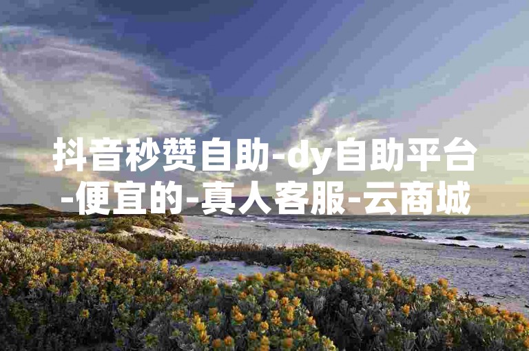 抖音秒赞自助-dy自助平台-便宜的-真人客服-云商城探索无界✨，抖音自助服务，dy自助平台-便宜的-真人客服-云商城探索无界✨