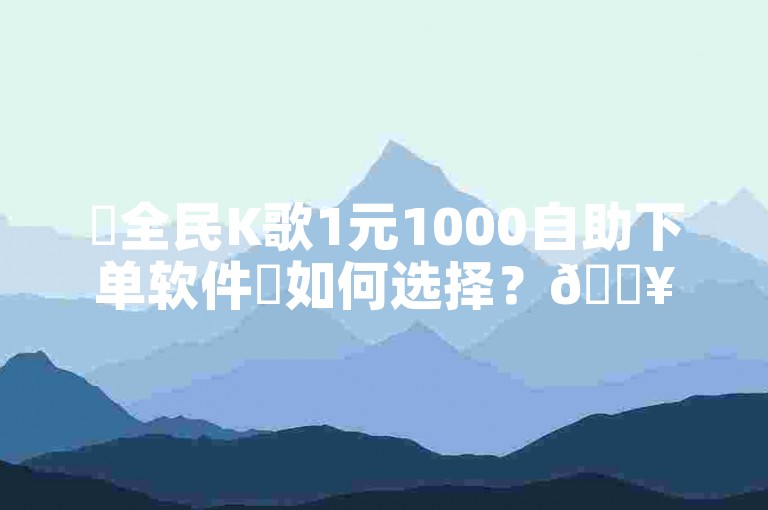 ✨全民K歌1元1000自助下单软件✨如何选择？🔥
