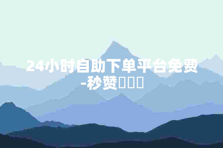 24小时自助下单平台免费-秒赞✨✨✨