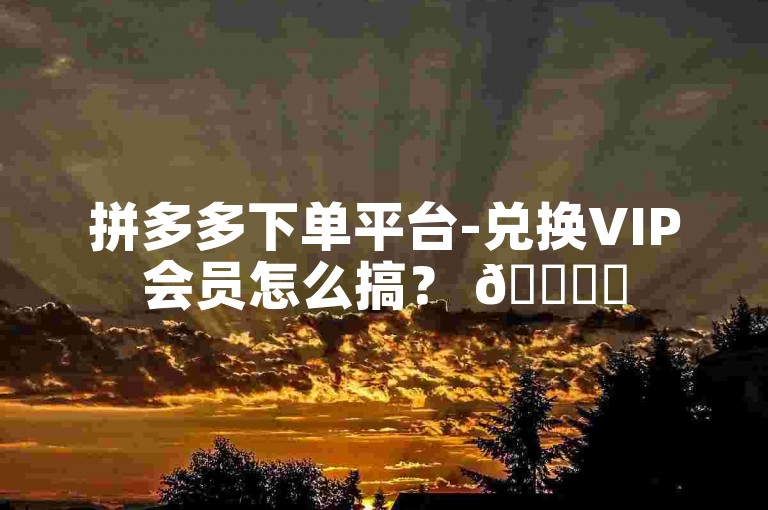 拼多多下单平台-兑换VIP会员怎么搞？ 🌟✨